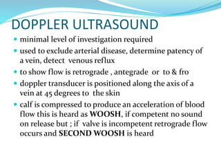 DOPPLER ULTRASOUND
 minimal level of investigation required
 used to exclude arterial disease, determine patency of
a vein, detect venous reflux
 to show flow is retrograde , antegrade or to & fro
 doppler transducer is positioned along the axis of a
vein at 45 degrees to the skin
 calf is compressed to produce an acceleration of blood
flow this is heard as WOOSH, if competent no sound
on release but ; if valve is incompetent retrograde flow
occurs and SECOND WOOSH is heard
 