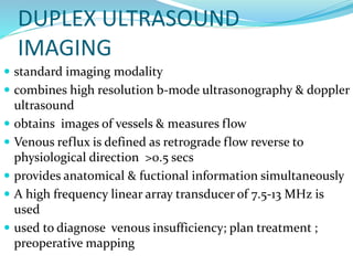 DUPLEX ULTRASOUND
IMAGING
 standard imaging modality
 combines high resolution b-mode ultrasonography & doppler
ultrasound
 obtains images of vessels & measures flow
 Venous reflux is defined as retrograde flow reverse to
physiological direction >0.5 secs
 provides anatomical & fuctional information simultaneously
 A high frequency linear array transducer of 7.5-13 MHz is
used
 used to diagnose venous insufficiency; plan treatment ;
preoperative mapping
 