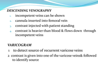 DESCENDING VENOGRAPHY
1. incompetent veins can be shown
2. cannula inserted into femoral vein
3. contrast injected with patient standing
4. contrast is heavier than blood & flows down through
incompetent veins
VARICOGRAM
1 to detect source of recurrent varicose veins
2 contrast is given into one of the varicose veins& followed
to identify source
 