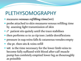 PLETHYSOMOGRAPHY
 measures venous refilling time(vrt)
 probe attached to skin measures venous refilling time
by assesing light transmission of skin
 1st patient sits quitely until the trace stabilises
 then performs 10 to 20 tip toes /ankle dorsiflexions
 pressure in sup.veins falls & cutaneous venules empty
 the pt. then sits & veins refill
 vrt is the time necessary for the lower limb veins to
become fully suffused with blood after calf muscle
pump has comletely emptied lower leg as thouroughly
as poissible
 