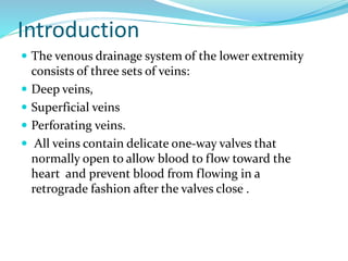 Introduction
 The venous drainage system of the lower extremity
consists of three sets of veins:
 Deep veins,
 Superficial veins
 Perforating veins.
 All veins contain delicate one-way valves that
normally open to allow blood to flow toward the
heart and prevent blood from flowing in a
retrograde fashion after the valves close .
 