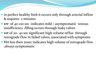 in perfect healthy limb it occurs only through arterial inflow
& requires 2 minutes
 vrt of 40-120 sec indicates mild / asymptomatic venous
insufficiency ,filling occurs through leaky valves
 vrt of 20- 40 sec significant high volume reflux through
retrograde flow in failed valves, associated with symptoms
 Vrt less then 20sec indicates high volume of retrograde flow
,always symptomatic
 