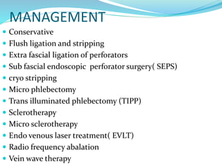 MANAGEMENT
 Conservative
 Flush ligation and stripping
 Extra fascial ligation of perforators
 Sub fascial endoscopic perforator surgery( SEPS)
 cryo stripping
 Micro phlebectomy
 Trans illuminated phlebectomy (TIPP)
 Sclerotherapy
 Micro sclerotherapy
 Endo venous laser treatment( EVLT)
 Radio frequency abalation
 Vein wave therapy
 
