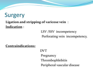 Surgery
Ligation and stripping of varicose vein :
Indication :
LSV /SSV incompetency
Perforating vein incompetency.
Contraindications:
DVT
Pregnancy
Thrombophlebitis
Peripheral vascular disease
 