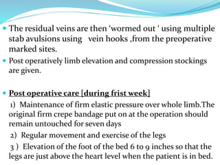  The residual veins are then ‘wormed out ‘ using multiple
stab avulsions using vein hooks ,from the preoperative
marked sites.
 Post operatively limb elevation and compression stockings
are given.
 Post operative care [during frist week]
1) Maintenance of firm elastic pressure over whole limb.The
original firm crepe bandage put on at the operation should
remain untouched for seven days
2) Regular movement and exercise of the legs
3 ) Elevation of the foot of the bed 6 to 9 inches so that the
legs are just above the heart level when the patient is in bed.
 