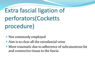 Extra fascial ligation of
perforators(Cocketts
procedure)
 Not commonly employed
 Aim is to clear all the extrafascial veins
 More traumatic due to adherence of subcutaneous fat
and connective tissue to the fascia
 