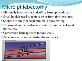 Micro phlebectomy
 Minimally invasive method; office based procedure
 Small hook is used to remove veins from tiny incisions.
 Stiches are rarely needed;minimal or no scarring.
 Performed under local anaesthesia; by numbers of small
punctures.
 Comression bandage used for one week.
 Avoidance of sterous activities for one week
 