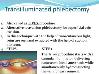 Transilluminated phlebectomy
1. Also called as TIVEX procedure
2. Alternative to avulsion phlebectomy for superficial vein
excision.
3. In this technique with the help of transcutaneous light,
veins are seen and extracted with the help of suction
dissector.
4. STEPS:- STEP 1
The Trivex procedure starts with a
cannula illuminator delivering
tumescent local anesthesia while
simultaneously hydrodissecting
the vein for easy removal.
 
