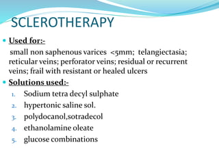 SCLEROTHERAPY
 Used for:-
small non saphenous varices <5mm; telangiectasia;
reticular veins; perforator veins; residual or recurrent
veins; frail with resistant or healed ulcers
 Solutions used:-
1. Sodium tetra decyl sulphate
2. hypertonic saline sol.
3. polydocanol,sotradecol
4. ethanolamine oleate
5. glucose combinations
 