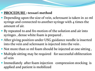 `
 PROCEDURE : tessari method
 Depending upon the size of vein, sclerosant is taken in 20 ml
syringe and connected to another syringe with 4 times the
amount of air.
 By repeated to and fro motion of the solution and air into
syringes , dense white foam is prepared .
 After giving position under USG guidance needle is inserted
into the vein and sclerosant is injected into the vein .
 Not more than 10 ml foam should be injected at one sitting ,
 Multiple sitting may be required for successful obliteration
of vein
 Immediately after foam injection compression stocking is
applied and patient is mobilized
 
