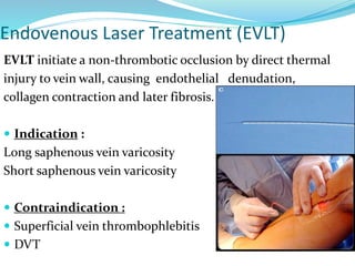 Endovenous Laser Treatment (EVLT)
EVLT initiate a non-thrombotic occlusion by direct thermal
injury to vein wall, causing endothelial denudation,
collagen contraction and later fibrosis.
 Indication :
Long saphenous vein varicosity
Short saphenous vein varicosity
 Contraindication :
 Superficial vein thrombophlebitis
 DVT
 