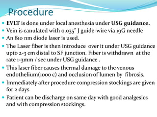 Procedure
 EVLT is done under local anesthesia under USG guidance.
 Vein is canulated with 0.035” J guide-wire via 19G needle
 An 810 nm diode laser is used.
 The Laser fiber is then introduce over it under USG guidance
upto 2-3 cm distal to SF junction. Fiber is withdrawn at the
rate 1-3mm / sec under USG guidance .
 This laser fiber causes thermal damage to the venous
endothelium(1000 c) and occlusion of lumen by fibrosis.
 Immediately after procedure compression stockings are given
f0r 2 days
 Patient can be discharge on same day with good analgesics
and with compression stockings.
 