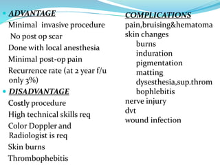  ADVANTAGE
Minimal invasive procedure
No post op scar
Done with local anesthesia
Minimal post-op pain
Recurrence rate (at 2 year f/u
only 3%)
 DISADVANTAGE
Costly procedure
High technical skills req
Color Doppler and
Radiologist is req
Skin burns
Thrombophebitis
COMPLICATIONS
pain,bruising&hematoma
skin changes
burns
induration
pigmentation
matting
dysesthesia,sup.throm
bophlebitis
nerve injury
dvt
wound infection
 