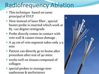 Radiofrequency Ablation
 This technique based on same
principal of EVLT
 Here instead of laser fiber , special
heater probe is inserted which work at
85 -120 degree centigrade
 Probe directly comes in contact with
vein wall & causes tissue damage .
 A 45 cm of vein segment takes only 3-5
min
 Patient can directly go to home after
procedure after rest of 90 mins
 works well on tissues composed of
collagen
 special probes to manage non-
saphenous & perfortators
 