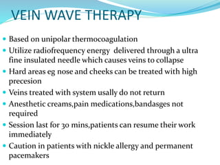 VEIN WAVE THERAPY
 Based on unipolar thermocoagulation
 Utilize radiofrequency energy delivered through a ultra
fine insulated needle which causes veins to collapse
 Hard areas eg nose and cheeks can be treated with high
precesion
 Veins treated with system usally do not return
 Anesthetic creams,pain medications,bandasges not
required
 Session last for 30 mins,patients can resume their work
immediately
 Caution in patients with nickle allergy and permanent
pacemakers
 