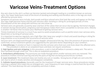 Varicose Veins-Treatment Options
Any vein close to the skin’s surface can become twisted and enlarged, leading to a condition known as varicose
veins. Our lower body bears most of the brunt of standing and walking and therefore veins in the legs are most
affected by varicose veins.
Symptoms of varicose veins include: dark purple and blue colored veins that look like cords and appear on the legs.
Your legs might become heavy and the pain worsens after standing or sitting for prolonged periods of time.
Discoloration of the skin along with itchiness can also show up.
Varicose veins are generally caused by wear and tear of the valves that can occur due to ageing. Hormonal changes
in women during menstruation, pregnancy and menopause makes them more susceptible to varicose veins. Obesity
is another risk factor that increases your likelihood of getting varicose veins.
Timely treatment of varicose is a must if you want to avoid complications such as painful ulcers near varicose veins,
blood clots or bursting of varicose veins.
It is important to exercise regularly, eat a high-fiber diet, keep your weight in check and avoid standing or sitting for
long stretches so as to prevent the occurrence of varicose veins.
Varicose veins are diagnosed through a venous doppler ultrasound of the leg. Once the presence of varicose veins is
confirmed, various treatment options are suggested by the specialist doctor depending on your condition.
1. Sclerotherapy: A solution or foam is injected into the varicose veins that scars and shuts down the affected veins.
This procedure is done on an outpatient basis and does not require anesthesia.
2. High ligation and vein stripping: In this procedure, a vein is tied off before it connects a deep vein. The vein is
then removed through small cuts. This is also an outpatient procedure.
3. Ambulatory phlebectomy: Tiny punctures are made through which smaller varicose veins are removed. This
procedure involves minimal scarring and only the parts of leg that are being punctured are numbed.
4. Laser treatment: This treatment does not involve any cuts or needles. Strong bursts of light are sent onto the
vein due to which it slowly vanishes and disappears completely.
5. Catheter-based procedures: Generally used for the treatment of larger varicose veins, these procedures involve
inserting a catheter (thin tube) into an enlarged vein. Laser frequency or laser energy is used to heat the tip of the
catheter. This heat destroys the vein completely and shuts it down.
 