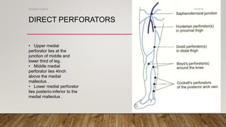 DIRECT PERFORATORS
• Upper medial
perforator lies at the
junction of middle and
lower third of leg.
• Middle medial
perforator lies 4Inch
above the medial
malleolus .
• Lower medial perforator
lies posterio-inferior to the
medial malleolus .
4/4/2019Shubham Gupta ©
 