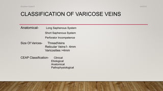 CLASSIFICATION OF VARICOSE VEINS
Anatomical- Long Saphenous System
Short Saphenous System
Perforator Incompetence
Size Of Varices- ThreadVeins
Reticular Veins1- 4mm
Varicosities >4mm
CEAP Classification- Clinical
Etiological
Anatomical
Pathophysiological
4/4/2019Shubham Gupta ©
 