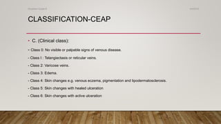 CLASSIFICATION-CEAP
• C. (Clinical class):
- Class 0: No visible or palpable signs of venous disease.
- Class I : Telangiectasis or reticular veins.
- Class 2: Varicose veins.
- Class 3: Edema.
- Class 4: Skin changes e.g. venous eczema, pigmentation and lipodermatosclerosis.
- Class 5: Skin changes with healed ulceration
- Class 6: Skin changes with active ulceration
4/4/2019Shubham Gupta ©
 