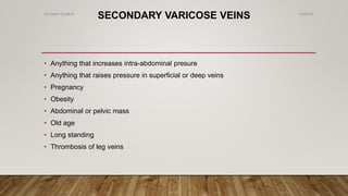 SECONDARY VARICOSE VEINS
• Anything that increases intra-abdominal presure
• Anything that raises pressure in superficial or deep veins
• Pregnancy
• Obesity
• Abdominal or pelvic mass
• Old age
• Long standing
• Thrombosis of leg veins
4/4/2019Shubham Gupta ©
 
