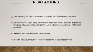 RISK FACTORS
The following risk factors are linked to a higher risk of having varicose veins:
Gender: Varicose veins affect women more often than males. It may be that female
hormones relax veins. If so, taking birth control pills or hormone therapy (HT) might
contribute.
Genetics: Varicose veins often run in families.
Obesity: Being overweight or obese increases the risk of varicose veins.
4/4/2019Shubham Gupta ©
 