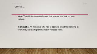 CONTD….
• Age: The risk increases with age, due to wear and tear on vein
valves.
• Some jobs: An individual who has to spend a long time standing at
work may have a higher chance of varicose veins.
4/4/2019Shubham Gupta ©
 