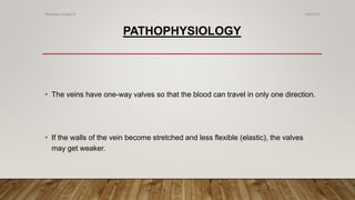 PATHOPHYSIOLOGY
• The veins have one-way valves so that the blood can travel in only one direction.
• If the walls of the vein become stretched and less flexible (elastic), the valves
may get weaker.
4/4/2019Shubham Gupta ©
 