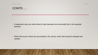 CONTD…..
• A weakened valve can allow blood to leak backward and eventually flow in the opposite
direction.
• When this occurs, blood can accumulate in the vein(s), which then become enlarged and
swollen.
4/4/2019Shubham Gupta ©
 