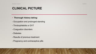 CLINICAL PICTURE
• Thorough history taking:
- Occupation and prolonged standing
- Throbophlebitis or DVT
- Coaguation disorders
- Diabetes
- Results of previous treatment
- Pregnancy and contraceptive pills
4/4/2019Shubham Gupta ©
 