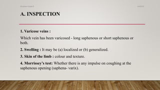 1. Varicose veins :
Which vein has been varicosed - long saphenous or short saphenous or
both.
2. Swelling : It may be (a) localized or (b) generalized.
3. Skin of the limb : colour and texture.
4. Morrissey’s test: Whether there is any impulse on coughing at the
saphenous opening (saphena- varix).
A. INSPECTION
4/4/2019Shubham Gupta ©
 