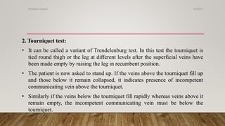 2. Tourniquet test:
• It can be called a variant of Trendelenburg test. In this test the tourniquet is
tied round thigh or the leg at different levels after the superficial veins have
been made empty by raising the leg in recumbent position.
• The patient is now asked to stand up. If the veins above the tourniquet fill up
and those below it remain collapsed, it indicates presence of incompetent
communicating vein above the tourniquet.
• Similarly if the veins below the tourniquet fill rapidly whereas veins above it
remain empty, the incompetent communicating vein must be below the
tourniquet.
4/4/2019Shubham Gupta ©
 