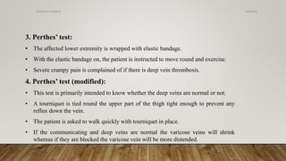 3. Perthes’ test:
• The affected lower extremity is wrapped with elastic bandage.
• With the elastic bandage on, the patient is instructed to move round and exercise.
• Severe crampy pain is complained of if there is deep vein thrombosis.
4. Perthes’ test (modified):
• This test is primarily intended to know whether the deep veins are normal or not.
• A tourniquet is tied round the upper part of the thigh tight enough to prevent any
reflux down the vein.
• The patient is asked to walk quickly with tourniquet in place.
• If the communicating and deep veins are normal the varicose veins will shrink
whereas if they are blocked the varicose vein will be more distended.
4/4/2019Shubham Gupta ©
 