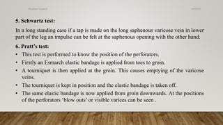 5. Schwartz test:
In a long standing case if a tap is made on the long saphenous varicose vein in lower
part of the leg an impulse can be felt at the saphenous opening with the other hand.
6. Pratt’s test:
• This test is performed to know the position of the perforators.
• Firstly an Esmarch elastic bandage is applied from toes to groin.
• A tourniquet is then applied at the groin. This causes emptying of the varicose
veins.
• The tourniquet is kept in position and the elastic bandage is taken off.
• The same elastic bandage is now applied from groin downwards. At the positions
of the perforators ‘blow outs’ or visible varices can be seen .
4/4/2019Shubham Gupta ©
 