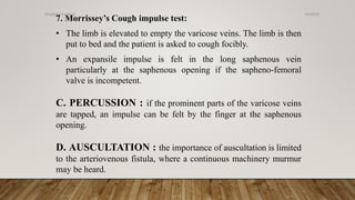 7. Morrissey’s Cough impulse test:
• The limb is elevated to empty the varicose veins. The limb is then
put to bed and the patient is asked to cough focibly.
• An expansile impulse is felt in the long saphenous vein
particularly at the saphenous opening if the sapheno-femoral
valve is incompetent.
C. PERCUSSION : if the prominent parts of the varicose veins
are tapped, an impulse can be felt by the finger at the saphenous
opening.
D. AUSCULTATION : the importance of auscultation is limited
to the arteriovenous fistula, where a continuous machinery murmur
may be heard.
4/4/2019Shubham Gupta ©
 