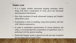 Duplex scan
• It is a highly reliable ultrasound imaging technique which
along with direct visualization of veins, gives the functional
and anatomical information.
• Here high resolution B mode ultrasound imaging and Doppler
ultrasound is used.
• Examination is done in standing, lying down positon, and also
with Valsalva manoeurvre.
• In order to standardize measurements of venous diameter and
reflux, it recommended that examination of superficial veins is
performed with the patient standing.
• Hand held Doppler probe is placed over the site and visualized
for any block and reversal of flow.
4/4/2019Shubham Gupta ©
 