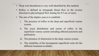 • Deep vein thrombosis is very well-identified by this method.
• Reflux is defined as retrograde blood flow in the reverse
direction to physiological flow lasting for 0.5 sec or more.
• The aim of the duplex scan is to establish :
i. The presence of reflux in the deep and superficial venous
system.
ii. The exact distribution and extent of reflux in the
superficial venous system including affected junctions and
perforators.
iii. The presence of obstruction in the deep venous system.
iv. The suitability of the incompetent superficial veins for the
different treatment available.
4/4/2019Shubham Gupta ©
 