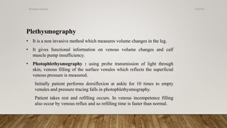 Plethysmography
• It is a non invasive method which measures volume changes in the leg.
• It gives functional information on venous volume changes and calf
muscle pump insufficiency.
• Photophlethysmography : using probe transmission of light through
skin, venous filling of the surface venules which reflects the superficial
venous pressure is measured.
Initially patient performs dorsiflexion at ankle for 10 times to empty
venules and pressure tracing falls in photophlethysmography.
Patient takes rest and refilling occurs. In venous incompetence filling
also occur by venous reflux and so refilling time is faster than normal.
4/4/2019Shubham Gupta ©
 