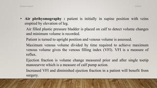• Air plethysmography : patient is initially in supine position with veins
emptied by elevation of leg.
Air filled plastic pressure bladder is placed on calf to detect volume changes
and minimum volume is recorded.
Patient is turned to upright position and venous volume is assessed.
Maximum venous volume divided by time required to achieve maximum
venous volume gives the venous filling index (VFI). VFI is a measure of
reflux.
Ejection fraction is volume change measured prior and after single toetip
manoeurvre which is a measure of calf pump action.
Increased VFI and diminished ejection fraction in a patient will benefit from
surgery.
4/4/2019Shubham Gupta ©
 