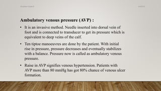 Ambulatory venous pressure (AVP) :
• It is an invasive method. Needle inserted into dorsal vein of
foot and is connected to transducer to get its pressure which is
equivalent to deep veins of the calf.
• Ten tiptoe manoeuvres are done by the patient. With initial
rise in pressure, pressure decreases and eventually stabilizes
with a balance. Pressure now is called as ambulatory venous
pressure.
• Raise in AVP signifies venous hypertension. Patients with
AVP more than 80 mmHg has got 80% chance of venous ulcer
formation.
4/4/2019Shubham Gupta ©
 