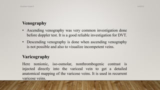 Venography
• Ascending venography was very common investigation done
before doppler test. It is a good reliable investigation for DVT.
• Descending venography is done when ascending venography
is not possible and also to visualize incompetent veins.
Varicography
Here nonionic, iso-osmolar, nonthrombogenic contrast is
injected directly into the variceal vein to get a detailed
anatomical mapping of the varicose veins. It is used in recurrent
varicose veins.
4/4/2019Shubham Gupta ©
 