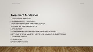 Treatment Modalities:
1.CONSERVATIVE TREATMENT
2.MINIMALLY INVASIVE PROCEDURES
a)NON ENDOTHERMAL,NON TUMESCENT ABLATION.
b)THERMAL and TUMESCENT ABLATION.
3.OPEN SURGERY
a)SAPHENOFEMORAL LIGATION AND GREAT SAPHENOUS STRIPPING
b) SAPHENOPOPLITEAL JUNCTION LIGATION AND SMALL SAPHENOUS STRIPPING
4.ADJUNCTIVE SURGERY
a)PHLEBECTOMY
b)PERFORATOR LIGATION
4/4/2019Shubham Gupta ©
 