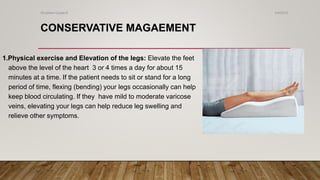 CONSERVATIVE MAGAEMENT
1.Physical exercise and Elevation of the legs: Elevate the feet
above the level of the heart 3 or 4 times a day for about 15
minutes at a time. If the patient needs to sit or stand for a long
period of time, flexing (bending) your legs occasionally can help
keep blood circulating. If they have mild to moderate varicose
veins, elevating your legs can help reduce leg swelling and
relieve other symptoms.
4/4/2019Shubham Gupta ©
 