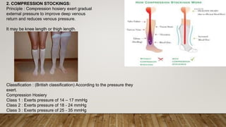 2. COMPRESSION STOCKINGS:
Principle : Compression hosiery exert gradual
external pressure to improve deep venous
return and reduces venous pressure.
It may be knee length or thigh length.
Classification : (British classification) According to the pressure they
exert.
Compression Hosiery
Class 1 : Exerts pressure of 14 – 17 mmHg
Class 2 : Exerts pressure of 18 - 24 mmHg
Class 3 : Exerts pressure of 25 - 35 mmHg
4/4/2019Shubham Gupta ©
 