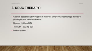 3. DRUG THERAPY :
• Calcium dobesilate ( 500 mg BD) It improves lymph flow macrophage mediated
proteolysis and reduces oedema.
• Diosmin (450 mg BD)
• Toxerutin ( 500 mg BD)
• Benzopyrones
4/4/2019Shubham Gupta ©
 
