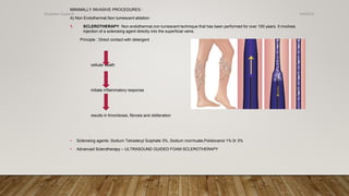MINIMALLY INVASIVE PROCEDURES :
A) Non Endothermal,Non tumescent ablation
1. SCLEROTHERAPY: Non endothermal,non tumescent technique that has been performed for over 100 years. It involves
injection of a sclerosing agent directly into the superficial veins.
Principle : Direct contact with detergent
cellular death
initiate inflammatory response
results in thrombosis, fibrosis and obliteration
• Sclerosing agents :Sodium Tetradecyl Sulphate 3%, Sodium morrhuate,Polidocanol 1% 0r 3%
• Advanced Sclerotherapy – ULTRASOUND GUIDED FOAM SCLEROTHERAPY
4/4/2019Shubham Gupta ©
 
