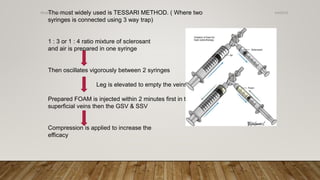 The most widely used is TESSARI METHOD. ( Where two
syringes is connected using 3 way trap)
1 : 3 or 1 : 4 ratio mixture of sclerosant
and air is prepared in one syringe
Then oscillates vigorously between 2 syringes
Leg is elevated to empty the veins
Prepared FOAM is injected within 2 minutes first in the
superficial veins then the GSV & SSV
Compression is applied to increase the
efficacy
4/4/2019Shubham Gupta ©
 