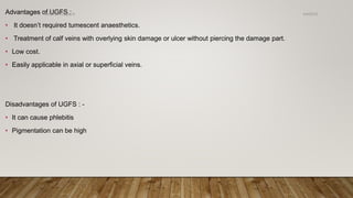 Advantages of UGFS :
• It doesn’t required tumescent anaesthetics.
• Treatment of calf veins with overlying skin damage or ulcer without piercing the damage part.
• Low cost.
• Easily applicable in axial or superficial veins.
Disadvantages of UGFS : -
• It can cause phlebitis
• Pigmentation can be high
4/4/2019Shubham Gupta ©
 
