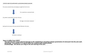 CATHETER- DIRECTED SCLEROTHERAPY and MECHANICOCHEMICAL ABLATION:
This involves treatment device that deploys an angled wire from the end.
This is attached to a motorized handle
The catheter is placed within the lumen of the vein.
The trigger on the handle is depressed
Spinning the wire around, and Liquid sclerosant infiltrated in the lumen.
The catheter is withdrawn
How is it differ from UGFS?
The spinning wire causes physical damage to the endothelium and allows deeper penetration of sclerosant into the vein wall.
Advantage : Less painful, it is a good choice for a patient with needle phobia.
Disadvantage : the device can snag on the vein tearing of the vein.
4/4/2019 Shubham Gupta ©
 