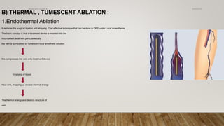 B) THERMAL , TUMESCENT ABLATION :
1.Endothermal Ablation
It replaces the surgical ligation and stripping .Cost effective technique that can be done in OPD under Local anaesthesia.
The basic concept is that a treatment device is inserted into the
incompetent axial vein percutaneously .
the vein is surrounded by tumescent local anesthetic solution.
this compresses the vein onto treatment device
Emptying of blood
Heat sink, mopping up excess thermal energy
The thermal energy and destroy structure of
vein.
4/4/2019Shubham Gupta ©
 