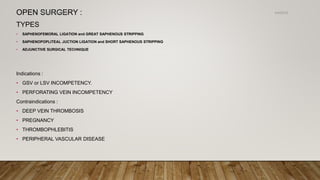 OPEN SURGERY :
TYPES
• SAPHENOFEMORAL LIGATION and GREAT SAPHENOUS STRIPPING
• SAPHENOPOPLITEAL JUCTION LIGATION and SHORT SAPHENOUS STRIPPING
• ADJUNCTIVE SURGICAL TECHNIQUE
Indications :
• GSV or LSV INCOMPETENCY.
• PERFORATING VEIN INCOMPETENCY
Contraindications :
• DEEP VEIN THROMBOSIS
• PREGNANCY
• THROMBOPHLEBITIS
• PERIPHERAL VASCULAR DISEASE
4/4/2019Shubham Gupta ©
 